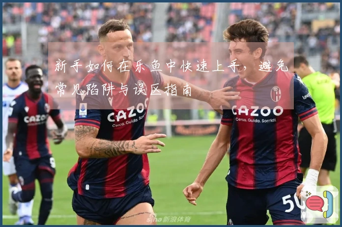 新手如何在乐鱼中快速上手，避免常见陷阱与误区指南