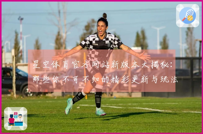 星空体育官方网站新版本大揭秘：那些你不可不知的精彩更新与玩法调整