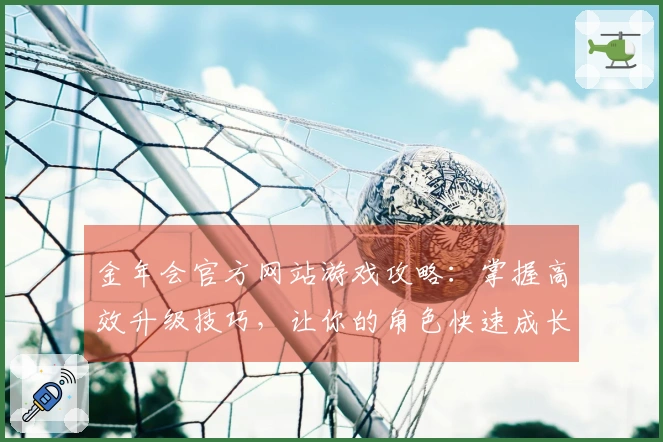 金年会官方网站游戏攻略：掌握高效升级技巧，让你的角色快速成长