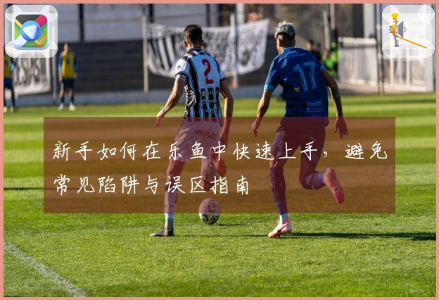 新手如何在乐鱼中快速上手，避免常见陷阱与误区指南