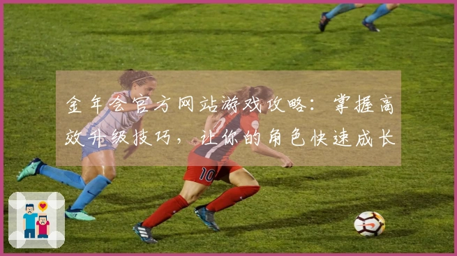 金年会官方网站游戏攻略：掌握高效升级技巧，让你的角色快速成长